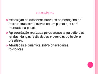 CULMINÂNCIAS
 Exposição de desenhos sobre os personagens do
folclore brasileiro através de um painel que será
montado na escola.
 Apresentação realizada pelos alunos a respeito das
lendas, danças festividades e comidas do folclore
brasileiro.
 Atividades e dinâmica sobre brincadeiras
folclóricas.
 
