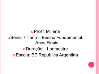 Profº: Millena
Série: 7 º ano – Ensino Fundamental:
Anos Finais
Duração: 1 semestre
Escola: EE República Argentina
 