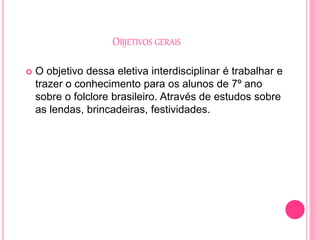 OBJETIVOS GERAIS
 O objetivo dessa eletiva interdisciplinar é trabalhar e
trazer o conhecimento para os alunos de 7º ano
sobre o folclore brasileiro. Através de estudos sobre
as lendas, brincadeiras, festividades.
 