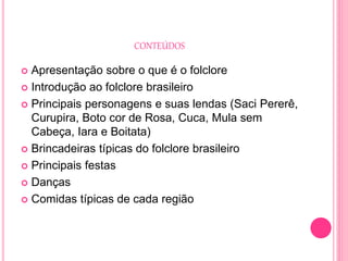 CONTEÚDOS
 Apresentação sobre o que é o folclore
 Introdução ao folclore brasileiro
 Principais personagens e suas lendas (Saci Pererê,
Curupira, Boto cor de Rosa, Cuca, Mula sem
Cabeça, Iara e Boitata)
 Brincadeiras típicas do folclore brasileiro
 Principais festas
 Danças
 Comidas típicas de cada região
 