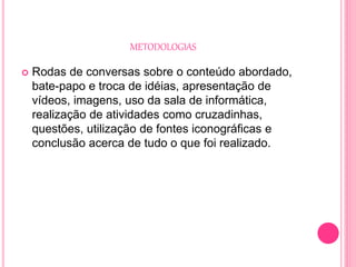METODOLOGIAS
 Rodas de conversas sobre o conteúdo abordado,
bate-papo e troca de idéias, apresentação de
vídeos, imagens, uso da sala de informática,
realização de atividades como cruzadinhas,
questões, utilização de fontes iconográficas e
conclusão acerca de tudo o que foi realizado.
 
