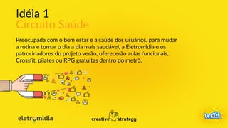 Idéia 1
Circuito Saúde
Preocupada com o bem estar e a saúde dos usuários, para mudar
a rotina e tornar o dia a dia mais saudável, a Eletromidia e os
patrocinadores do projeto verão, oferecerão aulas funcionais,
Crossfit, pilates ou RPG gratuitas dentro do metrô.
 