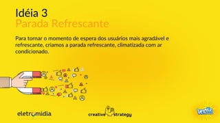 Idéia 3
Parada Refrescante
Para tornar o momento de espera dos usuários mais agradável e
refrescante, criamos a parada refrescante, climatizada com ar
condicionado.
 