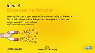 Idéia 4
Dispenser de Protetor
Preocupada com o bem estar e saúde dos usuários do Metrô, a
Eletromidia disponibilizará dispensers com protetor solar ao
longo do trajeto dos usuários.
*com sistema limitador automatizado
 