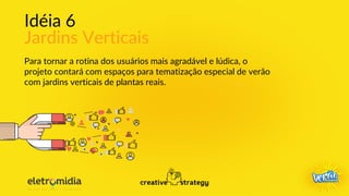 Idéia 6
Jardins Verticais
Para tornar a rotina dos usuários mais agradável e lúdica, o
projeto contará com espaços para tematização especial de verão
com jardins verticais de plantas reais.
 