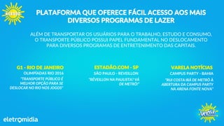 PLATAFORMA QUE OFERECE FÁCIL ACESSO AOS MAIS
DIVERSOS PROGRAMAS DE LAZER
ALÉM DE TRANSPORTAR OS USUÁRIOS PARA O TRABALHO, ESTUDO E CONSUMO,
O TRANSPORTE PÚBLICO POSSUI PAPEL FUNDAMENTAL NO DESLOCAMENTO
PARA DIVERSOS PROGRAMAS DE ENTRETENIMENTO DAS CAPITAIS.
G1 - RIO DE JANEIRO
OLIMPÍADAS RIO 2016
"TRANSPORTE PÚBLICO É
MELHOR OPÇÃO PARA SE
DESLOCAR NO RIO NOS JOGOS"
ESTADÃO.COM - SP
SÃO PAULO - REVEILLON
“RÉVEILLON NA PAULISTA? VÁ
DE METRÔ!”
VARELA NOTÍCIAS
CAMPUS PARTY - BAHIA
“RUI COSTA IRÁ DE METRÔ À
ABERTURA DA CAMPUS PARTY
NA ARENA FONTE NOVA”
 