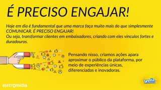 Pensando nisso, criamos ações apara
aproximar o público da plataforma, por
meio de experiências únicas,
diferenciadas e inovadoras.
É PRECISO ENGAJAR!
Hoje em dia é fundamental que uma marca faça muito mais do que simplesmente
COMUNICAR. É PRECISO ENGAJAR!
Ou seja, transformar clientes em embaixadores, criando com eles vínculos fortes e
duradouros.
 