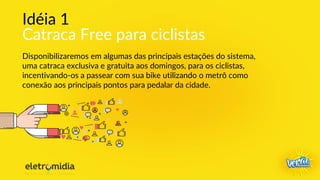 Idéia 1
Catraca Free para ciclistas
Disponibilizaremos em algumas das principais estações do sistema,
uma catraca exclusiva e gratuita aos domingos, para os ciclistas,
incentivando-os a passear com sua bike utilizando o metrô como
conexão aos principais pontos para pedalar da cidade.
 