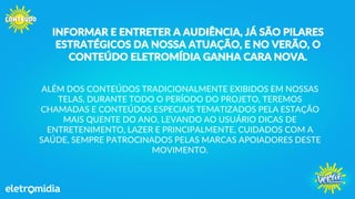 INFORMAR E ENTRETER A AUDIÊNCIA, JÁ SÃO PILARES
ESTRATÉGICOS DA NOSSA ATUAÇÃO, E NO VERÃO, O
CONTEÚDO ELETROMÍDIA GANHA CARA NOVA.
ALÉM DOS CONTEÚDOS TRADICIONALMENTE EXIBIDOS EM NOSSAS
TELAS, DURANTE TODO O PERÍODO DO PROJETO, TEREMOS
CHAMADAS E CONTEÚDOS ESPECIAIS TEMATIZADOS PELA ESTAÇÃO
MAIS QUENTE DO ANO, LEVANDO AO USUÁRIO DICAS DE
ENTRETENIMENTO, LAZER E PRINCIPALMENTE, CUIDADOS COM A
SAÚDE, SEMPRE PATROCINADOS PELAS MARCAS APOIADORES DESTE
MOVIMENTO.
 