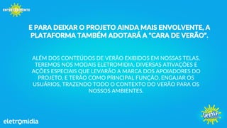 E PARA DEIXAR O PROJETO AINDA MAIS ENVOLVENTE, A
PLATAFORMA TAMBÉM ADOTARÁ A "CARA DE VERÃO”.
ALÉM DOS CONTEÚDOS DE VERÃO EXIBIDOS EM NOSSAS TELAS,
TEREMOS NOS MODAIS ELETROMIDIA, DIVERSAS ATIVAÇÕES E
AÇÕES ESPECIAIS QUE LEVARÃO A MARCA DOS APOIADORES DO
PROJETO, E TERÃO COMO PRINCIPAL FUNÇÃO, ENGAJAR OS
USUÁRIOS, TRAZENDO TODO O CONTEXTO DO VERÃO PARA OS
NOSSOS AMBIENTES.
 