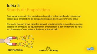 Idéia 5
Stands de Empréstimo
Para tornar o passeio dos usuários mais prático e descomplicado, criamos um
espaço para empréstimo de equipamentos para quem vai curtir uma praia.
O usuário fará um breve cadastro, deixará um documento e, no retorno do seu
passeio ele entregará os equipamentos emprestados e por fim tomará de volta
seu documento.*com sistema limitador automatizado.
 