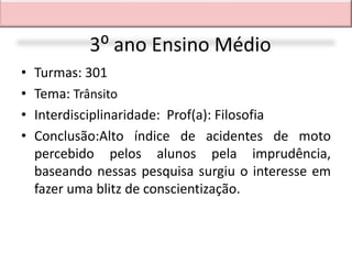 3⁰ ano Ensino Médio
•   Turmas: 301
•   Tema: Trânsito
•   Interdisciplinaridade: Prof(a): Filosofia
•   Conclusão:Alto índice de acidentes de moto
    percebido pelos alunos pela imprudência,
    baseando nessas pesquisa surgiu o interesse em
    fazer uma blitz de conscientização.
 
