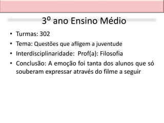 3⁰ ano Ensino Médio
•   Turmas: 302
•   Tema: Questões que afligem a juventude
•   Interdisciplinaridade: Prof(a): Filosofia
•   Conclusão: A emoção foi tanta dos alunos que só
    souberam expressar através do filme a seguir
 