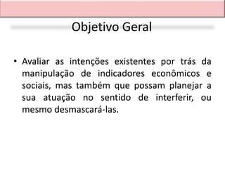 Objetivo Geral

• Avaliar as intenções existentes por trás da
  manipulação de indicadores econômicos e
  sociais, mas também que possam planejar a
  sua atuação no sentido de interferir, ou
  mesmo desmascará-las.
 
