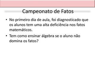 Campeonato de Fatos
• No primeiro dia de aula, foi diagnosticado que
  os alunos tem uma alta deficiência nos fatos
  matemáticos.
• Tem como ensinar álgebra se o aluno não
  domina os fatos?
 