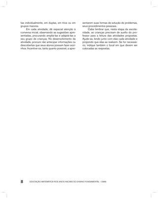 EDUCAÇÃO MATEMÁTICA NOS ANOS INICIAIS DO ENSINO FUNDAMENTAL – EMAI8
tas individualmente, em duplas, em trios ou em
grupos maiores.
Em cada atividade, dê especial atenção à
conversa inicial, observando as sugestões apre-
sentadas, procurando ampliá-las e adaptá-las a
seu grupo de crianças. No desenvolvimento da
atividade, procure não antecipar informações ou
descobertas que seus alunos possam fazer sozi-
nhos. Incentive-os, tanto quanto possível, a apre-
sentarem suas formas de solução de problemas,
seus procedimentos pessoais.
Cabe lembrar que, nesta etapa da escola-
ridade, as crianças precisam de auxílio do pro-
fessor para a leitura das atividades propostas.
Ajude-as, lendo junto com elas cada atividade e
propondo que elas as realizem. Se for necessá-
rio, indique também o local em que devem ser
colocadas as respostas.
 