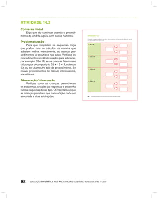 EDUCAÇÃO MATEMÁTICA NOS ANOS INICIAIS DO ENSINO FUNDAMENTAL – EMAI98
AtIVIdAdE 14.3
Conversa inicial
Diga que vão continuar usando o procedi-
mento de Andréa, agora, com outros números.
Problematização
Peça que completem os esquemas. Diga
que podem fazer os cálculos da maneira que
acharem melhor, mentalmente, ou usando pro-
cedimentos já discutidos nas aulas. Verifique os
procedimentos de cálculo usados para adicionar,
por exemplo, 35 e 18, se as crianças fazem esse
cálculo por decomposição 35 + 15 + 3, obtendo
53, ou se usam outro tipo de procedimento. Se
houver procedimentos de cálculo interessantes,
socialize-os.
Observação/Intervenção
Verifique como as crianças preencheram
os esquemas, socialize as respostas e proponha
outros esquemas desse tipo. O importante é que
as crianças percebam que cada adição pode ser
associada a duas subtrações. EDUCAÇÃO MATEMÁTICA NOS ANOS INICIAIS DO ENSINO FUNDAMENTAL – EMAI86
atiVidadE 14.3
Complete os esquemas abaixo usando os números dados como parcelas da adição, de acordo
com os procedimentos de Andréa.
A. 35 e 18
B. 120 e 60
C. 210 e 50
D. 300 e 74
 
