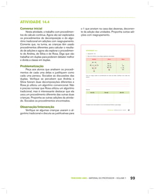 99TERCEIRO anO – MATERIAL DO PROFESSOR – VOLUME 1
AtIVIdAdE 14.4
Conversa inicial
Nesta atividade, o trabalho com procedimen-
tos de cálculo continua. Agora vão ser explorados
os procedimentos de decomposição e do algo-
ritmo tradicional em adições com reagrupamento.
Comente que, na turma, as crianças têm usado
procedimentos diferentes para calcular o resulta-
do de adições e agora vão explorar o procedimen-
to de Andréa, de Silvia e de Rosa. Diga que vão
trabalhar em duplas para poderem debater melhor
e divida a classe em duplas.
Problematização
Peça aos alunos que analisem os procedi-
mentos de cada uma delas e justifiquem como
cada uma pensou. Socialize as discussões das
duplas. Verifique se percebem que Andréa e
Silvia fizeram duas decomposições diferentes e
Rosa já utilizou um algoritmo convencional. Não
é preciso nomear que Rosa utilizou um algoritmo
tradicional, mas é interessante destacar que ela
usou um procedimento diferente das outras duas
crianças. Proponha as outras adições da ativida-
de. Socialize os procedimentos encontrados.
Observação/Intervenção
Verifique se algumas crianças usaram o al-
goritmo tradicional e discuta as justificativas para
o 1 que anotam na casa das dezenas, decorren-
te da adição das unidades. Proponha outras adi-
ções com reagrupamento.
TERCEIRO anO – MATERIAL DO ALUNO – VOLUME 1 87
atiVidadE 14.4
A. Calcule 35 + 18.
B. Veja como Andréa e suas amigas registraram essa adição.
andréa Sílvia rosa
35 + 18
30 + 5 + 10 + 8
40 + 13
53
30 + 5
10 + 8
40 + 13
53
1
3 5
+ 1 8
5 3
Com um colega, analise os procedimentos de cada uma delas. Justifique como cada uma
pensou.
Calcule:
44+23 73+33 92+76
Compare como você resolveu com as resoluções de Andréa e suas amigas.
 