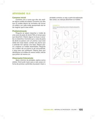 105TERCEIRO anO – MATERIAL DO PROFESSOR – VOLUME 1
AtIVIdAdE 15.5
Conversa inicial
Comente com a turma que eles vão anali-
sar alguns moldes de sólidos. Comente com eles
que os moldes depois de montados vão formar
um sólido e em cada molde apresentado vão ter
de imaginar qual é esse sólido.
Problematização
Pergunte se sabem desenhar o molde de
uma caixa de pasta de dente? Dê um tempo para
que desenhem. Chame alguns na lousa e socia-
lize os desenhos. Comente que a caixa de pasta
de dente se parece com um prisma e que esse
sólido tem duas bases. Lembre aos alunos que
a pirâmide tem apenas uma base. Depois pas-
se a explorar os moldes desenhados. Pergunte
se o molde é de um prisma ou de uma pirâmide,
e peça para que justifiquem. Depois peça que
identifiquem os moldes do mesmo sólido, solicite
que pintem da mesma cor.
Observação/Intervenção
Após o término da atividade, explore outros
sólidos. Você pode trazer para a sala caixas em
forma de prismas e pirâmides (sucatas) e fazer a
atividade contrária, ou seja, a partir da exploração
das caixas, as crianças desenham os moldes.
TERCEIRO anO – MATERIAL DO ALUNO – VOLUME 1 97
atiVidadE 15.5
Paulo tem um conjunto de moldes. Analise-os e indique que moldes abaixo, depois de montados,
vão formar o mesmo tipo de sólido. Pinte da mesma cor os moldes que correspondem a um
mesmo sólido.
 