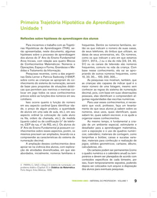 9TERCEIRO anO – MATERIAL DO PROFESSOR – VOLUME 1
Primeira Trajetória Hipotética de Aprendizagem
Unidade 1
Reflexões sobre hipóteses de aprendizagem dos alunos
Para iniciarmos o trabalho com as Trajetó-
rias hipotéticas de Aprendizagem (ThA), se-
rão apresentadas, neste documento, algumas
hipóteses sobre o processo de aprendizagem
dos alunos do 3º Ano do Ensino Fundamental
Anos Iniciais, com relação aos quatro blocos
de Conhecimentos Matemáticos: Números e
Operações, Espaço e Forma, grandezas e Me-
didas e Tratamento da Informação.
Pesquisas recentes, como a das argenti-
nas Delia Lerner e Patricia Sadovsky (1996)2
,
sobre como as crianças se apropriam do co-
nhecimento do sistema de numeração, servem
de base para propostas de situações didáti-
cas que permitem aos meninos e meninas co-
locar em jogo todos os seus conhecimentos
prévios sobre as funções dos números em seu
cotidiano.
Isso ocorre quanto à função do número
em seu aspecto cardinal (para identificar ida-
de, o preço de algum produto, a quantidade
de alunos em uma sala de aula, etc.), em seu
aspecto ordinal (a colocação de cada aluno
na fila, ordem da chamada, etc.), de medida
(quanto cabe) ou de codificação (nº de telefo-
ne, CEP da rua, nº do Rg, etc.). Os alunos do
3º Ano do Ensino Fundamental já possuem co-
nhecimentos sobre esses aspectos, porém, os
mesmos precisam ser ampliados, levando-os a
compreender as características do sistema de
numeração decimal.
A ampliação desses conhecimentos deve
apoiar-se na vivência dos alunos, com explora-
ção de atividades diversificadas, em que são
abordados, inicialmente, números familiares e
2 PaRRa, C.; SaIZ, I. (orgs.). o sistema de numeração: um
problema didático (Capítulo 5) in: Didática da Matemática.
Porto alegre: artes Médicas, 1996.
frequentes. Dentre os números familiares, es-
tão os que indicam o número de suas casas,
de seus telefones, do ônibus que utilizam, as
datas de seus aniversários, etc. Os números,
como os que indicam o ano em que estamos
(2011, 2012,...) ou o dia do mês (23, 24, 30,
31) ou os canais de televisão são números
frequentes, comuns na vida da criança. Com
base nesse conhecimento, ela vai se apro-
priando de outros números frequentes, como
10, 20, 30,... 100, 200, 300,...
As pesquisas nos mostram, também, que
as crianças são capazes de indicar qual é o
maior número de uma listagem, mesmo sem
conhecer as regras do sistema de numeração
decimal, pois, com base em suas observações
pessoais, elas identificam e compreendem al-
gumas regularidades das escritas numéricas.
Para usar esses conhecimentos, é neces-
sário que você, professor, faça um levanta-
mento do que seus alunos já sabem sobre os
números, seus usos, quais identificam, quais
sabem ler, quais sabem escrever, e os ajude a
organizar esses conhecimentos.
Ao mesmo tempo, é fundamental a cria-
ção de um ambiente especial, estimulante e
desafiador para a aprendizagem matemática,
com a exposição e o uso de quadros numéri-
cos; calendário; materiais de contagem, como
tampinhas e botões; caixas e sucatas varia-
das; materiais para confecção e realização de
jogos; sólidos geométricos; cartazes; álbuns;
calculadoras, etc.
Os cartazes podem ser permanentes (como
o quadro numérico e o calendário anual) ou tem-
porários e devem ser planejados de acordo com
conteúdos específicos de cada bimestre, por
isso, ficam temporariamente expostos, podendo
depois ser colocados num arquivo à disposição
dos alunos para eventuais pesquisas.
 