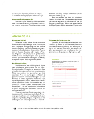 EDUCAÇÃO MATEMÁTICA NOS ANOS INICIAIS DO ENSINO FUNDAMENTAL – EMAI108
eu utilizo para registrar o peso de um estojo?
– O caderno desse grupo pesa mais que 2 kg?
Observação/Intervenção
Discuta com os alunos as unidades de me-
dida, comparando alguns registros em quilogra-
ma e outros em gramas. Acreditamos que nesse
momento o aluno já consiga estabelecer um cri-
tério para utilizar kg e g.
Mas para aqueles que ainda não compreen-
deram é importante que o professor socialize essas
medidas que acabamos de utilizar, pontuar que uti-
lizamos gramas (g) para objetos que pesam menos
de 1 kg e kg para objetos que pesam 1 kg ou mais.
AtIVIdAdE 16.3
Conversa inicial
Peça que tragam para a escola folhetos de
supermercado ou embalagens vazias de produtos
com a indicação do peso. Diga que vão explorar
essas embalagens (ou folhetos) para procurar pro-
dutos e a indicação do peso dos produtos. Retome
com os alunos a discussão sobre o peso e “mas-
sa”. Organize a sala em grupos de quatro alunos,
distribua cinco embalagens para cada grupo de
maneira que todos tenham embalagens (ou folheto)
e registrem o peso em quilogramas e gramas.
Problematização
Pergunte como são registrados os pesos
nas embalagens selecionadas (ou no folhe-
to selecionado). Pergunte se aparecem duas
unidades de registro diferentes para os pesos.
Caso elas existam, por que acham que isso
acontece. Peça aos alunos para verificarem o
peso indicado em todas as embalagens (ou nos
folhetos) e, então, registrá-los na tabela. Faça
algumas perguntas: Vocês lembram dessas uni-
dades de medida (como o quilograma (kg) e o
grama (g))? Qual é o “peso” informado em cada
embalagem? Por que em algumas embalagens
o peso é registrado em gramas (g) e outras em
quilogramas (kg)?
Peça para que os alunos respondam a to-
das as questões propostas na atividade. Primei-
ro proponha a leitura em voz alta da tabela com
os pesos registrados. Depois pergunte qual das
embalagens tem o maior peso e qual o menor?
Observação/Intervenção
Socialize as respostas de cada grupo, dis-
cuta com os alunos as escritas das embalagens,
comparando alguns registros em quilograma e
outros em gramas. Sistematize que as abrevia-
ções que aparecem nas embalagens são, res-
pectivamente, de quilograma (kg) e grama (g).
EDUCAÇÃO MATEMÁTICA NOS ANOS INICIAIS DO ENSINO FUNDAMENTAL – EMAI100
atiVidadE 16.3
As unidades de medida de massa mais usadas são o quilograma (kg) e o grama (g). Um
quilograma corresponde a 1000 gramas.
“Em algumas embalagens, o “peso” é registrado em gramas (g) e, em outras, em quilogramas
(kg). Você sabe por que isso acontece?
Registre, na tabela abaixo, o peso de cinco produtos indicados na embalagem:
Produto Peso indicado na embalagem
Faça a leitura em voz alta dos pesos registrados.
A. Indique qual deles é o maior.
B. Indique qual deles é menor.
 