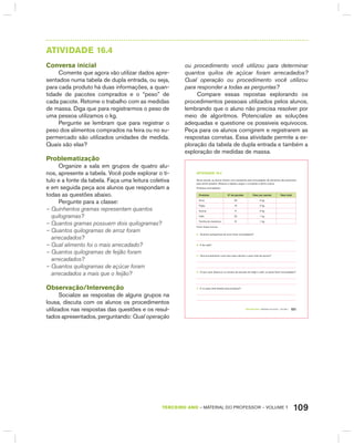 109TERCEIRO anO – MATERIAL DO PROFESSOR – VOLUME 1
AtIVIdAdE 16.4
Conversa inicial
Comente que agora vão utilizar dados apre-
sentados numa tabela de dupla entrada, ou seja,
para cada produto há duas informações, a quan-
tidade de pacotes comprados e o “peso” de
cada pacote. Retome o trabalho com as medidas
de massa. Diga que para registrarmos o peso de
uma pessoa utilizamos o kg.
Pergunte se lembram que para registrar o
peso dos alimentos comprados na feira ou no su-
permercado são utilizados unidades de medida.
Quais são elas?
Problematização
Organize a sala em grupos de quatro alu-
nos, apresente a tabela. Você pode explorar o tí-
tulo e a fonte da tabela. Faça uma leitura coletiva
e em seguida peça aos alunos que respondam a
todas as questões abaixo.
Pergunte para a classe:
– Quinhentos gramas representam quantos
quilogramas?
– Quantos gramas possuem dois quilogramas?
– Quantos quilogramas de arroz foram
arrecadados?
– Qual alimento foi o mais arrecadado?
– Quantos quilogramas de feijão foram
arrecadados?
– Quantos quilogramas de açúcar foram
arrecadados a mais que o feijão?
Observação/Intervenção
Socialize as respostas de alguns grupos na
lousa, discuta com os alunos os procedimentos
utilizados nas respostas das questões e os resul-
tados apresentados, perguntando: Qual operação
ou procedimento você utilizou para determinar
quantos quilos de açúcar foram arrecadados?
Qual operação ou procedimento você utilizou
para responder a todas as perguntas?
Compare essas repostas explorando os
procedimentos pessoais utilizados pelos alunos,
lembrando que o aluno não precisa resolver por
meio de algoritmos. Potencialize as soluções
adequadas e questione os possíveis equívocos.
Peça para os alunos corrigirem e registrarem as
respostas corretas. Essa atividade permite a ex-
ploração da tabela de dupla entrada e também a
exploração de medidas de massa.
TERCEIRO anO – MATERIAL DO ALUNO – VOLUME 1 101
atiVidadE 16.4
Numa escola, os alunos fizeram uma campanha para arrecadação de alimentos não perecíveis
para serem doados. Observe a tabela a seguir e complete a última coluna.
Produtos arrecadados:
Produtos Nº de pacotes Peso por pacote Peso total
Arroz 20 5 kg
Feijão 10 2 kg
Açúcar 5 5 kg
Café 20 1 kg
Farinha de mandioca 8 1 kg
Fonte: Dados fictícios
A. Quantos quilogramas de arroz foram arrecadados?
B. E de café?
C. Que procedimento você usou para calcular o peso total de açúcar?
D. O que você observou no número de pacotes de feijão e café, os quais foram arrecadados?
E. E no peso total desses dois produtos?
 