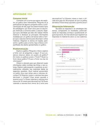113TERCEIRO anO – MATERIAL DO PROFESSOR – VOLUME 1
AtIVIdAdE 17.3
Conversa inicial
Comente com a turma que agora vão explo-
rar um gráfico bem interessante. Pergunte se já
participaram de alguma campanha sobre a cons-
cientização de não jogar fora determinados tipos
de embalagens que levam anos para se decom-
por. Estimule a conversa sobre o assunto. Expli-
que que a atividade que eles irão realizar intenta
observar e destacar as principais informações
reveladas por um gráfico de barras sobre o tem-
po que a natureza demora para decompor certos
materiais. Organize os alunos em duplas, apre-
sente o gráfico para a turma, faça a leitura com-
partilhada dos dados apresentados no gráfico.
Problematização
Explore o gráfico. Pergunte o título e explore
a fonte com as perguntas a seguir: O que po-
demos observar abaixo do quadro do gráfico?
Em todos os gráficos existe a “Fonte”? Qual é a
fonte desse gráfico? O que a Fonte nos traz de
informação?
Chame a atenção para que observem quais
informações estão contidas nas linhas e nas co-
lunas. Explore cada pergunta e questione os pro-
cedimentos utilizados nas respostas dadas às
seguintes questões: Qual material apresentado
no gráfico leva mais tempo para a natureza de-
compor? b) Quantos meses a natureza leva para
decompor o chiclete? Esse tempo equivale a
quantos anos? c) Quais materiais a natureza leva
menos de 10 meses para decompô-los? d) Quais
materiais a natureza leva menos de 2 anos para
decompô-los? e) Quantos meses a mais o chi-
clete leva para ser decomposto do que os palitos
de fósforo? Esse tempo equivale a quantos anos?
Observação/Intervenção
Socialize as respostas e as estratégias dos
alunos, comparando os resultados, potenciali-
zando as respostas corretas e questionando al-
guns equívocos. Ao final solicite que registrem as
respostas no material do aluno ou nos cadernos.
TERCEIRO anO – MATERIAL DO ALUNO – VOLUME 1 105
atiVidadE 17.3
Na aula de Ciências, os alunos da professora Cecília usaram um gráfico de barras para apresentar
dados de uma pesquisa sobre o seguinte: tempo de decomposição de materiais pela natureza.
tempo de decomposição de materiais pela natureza
60 meses
24 meses
3 meses
2 meses
chicletes
palitos de fósforo
casca de frutas
jornais
0 10 20 30 40 50 60 70
TEMPO EM MESES
Fonte: Pesquisa sobre decomposição de materiais
A. Qual o assunto da pesquisa?
B. Qual material apresentado no gráfico leva mais tempo para a natureza decompor?
C. Quantos meses a natureza leva para decompor o chiclete? Esse tempo equivale a quantos
anos?
D. Quais materiais a natureza leva menos de 10 meses para decompor?
E. E em 2 anos ?
 