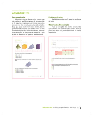 115TERCEIRO anO – MATERIAL DO PROFESSOR – VOLUME 1
AtIVIdAdE 17.5
Conversa inicial
Comente com os alunos sobre o teste que
vão realizar, o qual é composto de uma questão
e de algumas respostas e, entre as respostas,
apenas uma é a correta, as outras são erradas.
Diga que para resolverem esses testes, devem
primeiramente resolver a questão, como se não
tivessem respostas a serem escolhidas, e só de-
pois olhar para as respostas e identificar a que
achou na resolução da questão, assinalando-a.
TERCEIRO anO – MATERIAL DO ALUNO – VOLUME 1 107
atiVidadE 17.5
1. Observe os sólidos que Carla desenhou.
Figura 1 Figura 2 Figura 3 Figura 4
Dois deles têm o mesmo número de faces. Quais são eles?
A. Figura 1 e Figura 3.
B. Figura 2 e Figura 3.
C. Figura 1 e Figura 4.
D. Figura 2 e Figura 4.
2. Paula montou uma caixa de presente e usou cartolina e fita adesiva, como mostra a figura
abaixo.
Que figuras geométricas ela usou para montar a sua caixa e em que quantidade?
A. 1 triângulo e 2 retângulos.
B. 1 triângulo e 3 retângulos.
C. 2 triângulos e 2 retângulos.
D. 2 triângulos e 3 retângulos.
Problematização
A atividade consiste em 5 questões em forma
de teste.
Observação/Intervenção
Faça a correção dos testes enfatizando
que somente uma alternativa é a correta. Pontue
por que o aluno não poderia assinalar as outras
alternativas.
EDUCAÇÃO MATEMÁTICA NOS ANOS INICIAIS DO ENSINO FUNDAMENTAL – EMAI108
3. Cida comprou 1 quilo de farinha de trigo para fazer três bolos. Em cada bolo, ela gastou 200
gramas de farinha. Quantos gramas de farinha de trigo ainda restam no pacote?
A. 400 gramas.
B. 600 gramas.
C. 800 gramas.
D. 1000 gramas.
4. Em uma turma de 40 alunos foi feita uma pesquisa para saber quantos tinham problemas de
visão. Os resultados foram apresentados na seguinte tabela.
Sim não
Meninos 12 10
Meninas 7 11
Total 19 21
Fonte: Alunos do 3º. ano C
De acordo com os dados da tabela, o número de meninas com problemas de visão é:
A. 12
B. 10
C. 7
D. 21
5. Marcelo tem 123 figurinhas. Márcio tem 29 figurinhas a mais que Marcelo e Leonardo tem 37
figurinhas a menos que Márcio. Quantas figurinhas Leonardo tem?
A. 132
B. 131
C. 115
D. 114
 