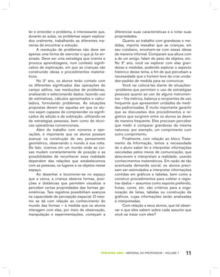 11TERCEIRO anO – MATERIAL DO PROFESSOR – VOLUME 1
ler e entender o problema, é interessante que,
durante as aulas, os problemas sejam explora-
dos oralmente, trabalhando as diferentes ma-
neiras de encontrar a solução.
A resolução de problemas não deve ser
apenas uma forma de exercitar o que já foi en-
sinado. Deve ser uma estratégia que orienta e
provoca aprendizagens, num contexto signifi-
cativo de exploração, em que as crianças vão
construindo ideias e procedimentos matemá-
ticos.
No 3º ano, os alunos terão contato com
os diferentes significados das operações do
campo aditivo, nas resoluções de problemas,
analisando e selecionando dados, fazendo uso
de estimativas, cálculos aproximados e calcu-
ladora, formulando problemas. As situações
propostas devem ser aquelas em que os alu-
nos sejam capazes de compreender os signifi-
cados da adição e da subtração, utilizando-se
de estratégias pessoais, bem como de técni-
cas operatórias convencionais.
Além do trabalho com números e ope-
rações, é importante que os alunos possam
avançar na construção de seu pensamento
geométrico, observando o mundo à sua volta.
De fato, vivemos em um mundo onde as coi-
sas mudam constantemente de posição e as
possibilidades de reconhecer essa realidade
dependem das relações que estabelecemos
com as pessoas, os lugares e os objetos nesse
espaço.
Ao desenhar e locomover-se no espaço
que a cerca, a criança observa formas, posi-
ções e distâncias que permitem visualizar e
perceber certas propriedades das formas ge-
ométricas. Tais registros possibilitam avanços
na capacidade de percepção espacial. O mes-
mo se dá com relação ao conhecimento do
mundo das formas – à medida que os alunos
interagem com elas, por meio de observação,
manipulação e experimentações, começam a
diferenciar suas características e a notar suas
propriedades.
Quanto ao trabalho com grandezas e me-
didas, importa ressaltar que as crianças, em
seu cotidiano, envolvem-se com essas ideias
de maneira informal. Comparam sua altura com
a de um amigo, falam de peso de objetos, etc.
No 3º ano, você vai explorar com elas gran-
dezas e medidas, podendo explorar o aspecto
histórico desse tema, a fim de que percebam a
necessidade que o homem teve de criar unida-
des-padrão de medida para se comunicar.
Você vai colocá-las diante de situações-
-problema que permitam o uso de estratégias
pessoais quanto ao uso de alguns instrumen-
tos – fita métrica, balança e recipientes de uso
frequente que apresentem unidades de medi-
das padronizadas. É muito importante garantir
que as discussões dos procedimentos e re-
gistros que surgirem entre os alunos se deem
de maneira frequente. Eles precisam perceber
que medir é comparar grandezas da mesma
natureza: por exemplo, um comprimento com
outro comprimento.
Finalmente, com relação ao bloco Trata-
mento da Informação, temos a necessidade
de o aluno saber ler e interpretar informações
veiculadas pelos meios de comunicação, que
descrevem e interpretam a realidade, usando
conhecimentos matemáticos. Em razão de tão
acentuada demanda social, os alunos preci-
sam ser estimulados a interpretar informações
contidas em gráficos e tabelas, bem como a
construir procedimentos para coletar e regis-
trar dados – assuntos como esporte preferido,
frutas, cores, etc. são critérios para a orga-
nização de listas, tabelas ou construção de
gráficos, cujas informações serão analisadas
e interpretadas.
Com relação a seus alunos, que tal obser-
var o que eles sabem sobre cada assunto que
você vai tratar com eles?
 