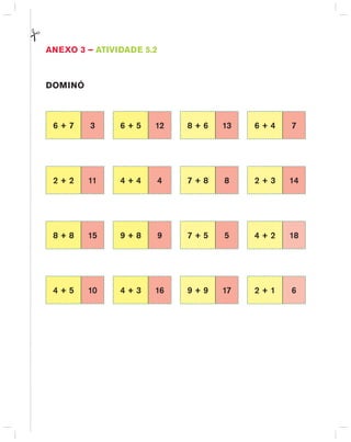 AnExO 3 – AtIVIdAdE 5.2
dOMInÓ
6 + 7 3 6 + 5 12 8 + 6 13 6 + 4 7
2 + 2 11 4 + 4 4 7 + 8 8 2 + 3 14
8 + 8 15 9 + 8 9 7 + 5 5 4 + 2 18
4 + 5 10 4 + 3 16 9 + 9 17 2 + 1 6
 