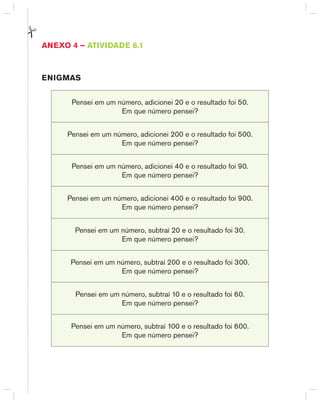 AnExO 4 – AtIVIdAdE 6.1
EnIGMAS
Pensei em um número, adicionei 20 e o resultado foi 50.
Em que número pensei?
Pensei em um número, adicionei 200 e o resultado foi 500.
Em que número pensei?
Pensei em um número, adicionei 40 e o resultado foi 90.
Em que número pensei?
Pensei em um número, adicionei 400 e o resultado foi 900.
Em que número pensei?
Pensei em um número, subtraí 20 e o resultado foi 30.
Em que número pensei?
Pensei em um número, subtraí 200 e o resultado foi 300.
Em que número pensei?
Pensei em um número, subtraí 10 e o resultado foi 60.
Em que número pensei?
Pensei em um número, subtraí 100 e o resultado foi 600.
Em que número pensei?
 