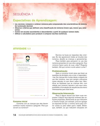 EDUCAÇÃO MATEMÁTICA NOS ANOS INICIAIS DO ENSINO FUNDAMENTAL – EMAI14
SEquêNCIa 1
AtIVIdAdE 1.1
TERCEIRO anO – MATERIAL DO ALUNO – VOLUME 1 9
SEQuÊNCIa 1
atiVidadE 1.1
Com certeza, você conhece muitos números.
Escreva um pequeno texto procurando responder às questões abaixo:
A. Para que servem os números?
B. Que números fazem parte de sua vida?
C. Até que número você sabe contar?
Conversa inicial
Comente com as crianças que eles devem
conhecer muitos números e pergunte: Para que
servem os números?
Escreva na lousa as respostas das crian-
ças. Se não aparecerem todas as funções dos
números, desafie as crianças a apresentá-las.
Peça também para pensarem no uso dos
números presentes em sua vida e pergunte: Que
números fazem parte de suas vidas? Pergunte
também: Até que número vocês sabem contar?
Problematização
Após a conversa inicial, peça que leiam as
questões da atividade uma a uma, e respondam-
-nas. As crianças têm muitas ideias a respeito do
uso dos números, mas nem sempre colocamos
nossa atenção no que dizem sobre isso. Iden-
tificar as hipóteses que as crianças têm, com
relação aos números naturais e aos seus usos,
possibilita a formulação de sequências de ensino
interessantes para esse tema.
Observação/Intervenção
Peça a alguns alunos que leiam suas res-
postas e depois faça algumas sínteses das so-
luções propostas, destacando as que indicarem
a mesma função, por exemplo, procure agregar
as respostas do tipo: o número serve para con-
tar coisas ou para saber qual a idade. Desta-
que, também, as que indicarem situações em
Expectativas de Aprendizagem:
• Ler, escrever, comparar e ordenar números pela compreensão das características do sistema
de numeração decimal.
• Observar critérios que definem uma classificação de números (maior que, menor que, estar
entre).
• Contar em escalas ascendentes e descendentes a partir de qualquer número dado.
• Utilizar a calculadora para produzir e comparar escritas numéricas.
 
