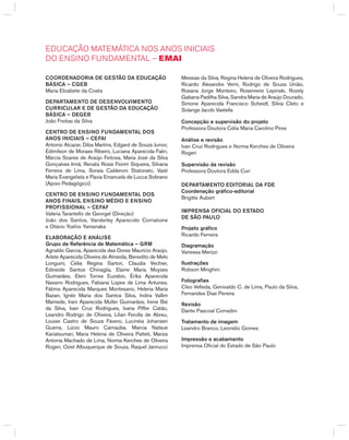EDuCaÇão MaTEMÁTICa NoS aNoS INICIaIS
Do ENSINo FuNDaMENTal – EMaI
CooRDENADoRiA DE GESTão DA EDuCAção
BáSiCA – CGEB
Maria Elizabete da Costa
DEPARTAMENTo DE DESENvolviMENTo
CuRRiCulAR E DE GESTão DA EDuCAção
BáSiCA – DEGEB
João Freitas da Silva
CENTRo DE ENSiNo FuNDAMENTAl DoS
ANoS iNiCiAiS – CEFAi
Antonio Alcazar, Dilza Martins, Edgard de Souza Junior,
Edimilson de Moraes Ribeiro, Luciana Aparecida Fakri,
Márcia Soares de Araújo Feitosa, Maria José da Silva
gonçalves Irmã, Renata Rossi Fiorim Siqueira, Silvana
Ferreira de Lima, Soraia Calderoni Statonato, Vasti
Maria Evangelista e Flavia Emanuela de Lucca Sobrano
(Apoio Pedagógico)
CENTRo DE ENSiNo FuNDAMENTAl DoS
ANoS FiNAiS, ENSiNo MÉDio E ENSiNo
PRoFiSSioNAl – CEFAF
Valéria Tarantello de georgel (Direção)
João dos Santos, Vanderley Aparecido Cornatione
e Otávio Yoshio Yamanaka
ElABoRAção E ANáliSE
Grupo de Referência de Matemática – GRM
Agnaldo garcia, Aparecida das Dores Maurício Araújo,
Arlete Aparecida Oliveira de Almeida, benedito de Melo
Longuini, Célia Regina Sartori, Claudia Vechier,
Edineide Santos Chinaglia, Elaine Maria Moyses
guimarães, Eleni Torres Euzebio, Érika Aparecida
Navarro Rodrigues, Fabiana Lopes de Lima Antunes,
Fátima Aparecida Marques Montesano, helena Maria
bazan, Ignêz Maria dos Santos Silva, Indira Vallim
Mamede, Irani Aparecida Muller guimarães, Irene bié
da Silva, Ivan Cruz Rodrigues, Ivana Piffer Catão,
Leandro Rodrigo de Oliveira, Lilian Ferolla de Abreu,
Louise Castro de Souza Fávero, Lucinéia Johansen
guerra, Lúcio Mauro Carnaúba, Marcia Natsue
Kariatsumari, Maria helena de Oliveira Patteti, Mariza
Antonia Machado de Lima, Norma Kerches de Oliveira
Rogeri, Oziel Albuquerque de Souza, Raquel Jannucci
Messias da Silva, Regina helena de Oliveira Rodrigues,
Ricardo Alexandre Verni, Rodrigo de Souza União,
Rosana Jorge Monteiro, Rosemeire Lepinski, Rozely
gabana Padilha Silva, Sandra Maria de Araújo Dourado,
Simone Aparecida Francisco Scheidt, Silvia Cleto e
Solange Jacob Vastella
Concepção e supervisão do projeto
Professora Doutora Célia Maria Carolino Pires
Análise e revisão
Ivan Cruz Rodrigues e Norma Kerches de Oliveira
Rogeri
Supervisão da revisão
Professora Doutora Edda Curi
DEPARTAMENTo EDiToRiAl DA FDE
Coordenação gráfico-editorial
brigitte Aubert
iMPRENSA oFiCiAl Do ESTADo
DE São PAulo
Projeto gráfico
Ricardo Ferreira
Diagramação
Vanessa Merizzi
ilustrações
Robson Minghini
Fotografias
Cleo Velleda, genivaldo C. de Lima, Paulo da Silva,
Fernandes Dias Pereira
Revisão
Dante Pascoal Corradini
Tratamento de imagem
Leandro branco, Leonídio gomes
impressão e acabamento
Imprensa Oficial do Estado de São Paulo
 