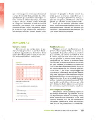 15TERCEIRO anO – MATERIAL DO PROFESSOR – VOLUME 1
que o número aparece em seu aspecto cardinal,
a função de indicador de quantidade. Ou, então,
quando dizem que os números servem para sa-
ber o número do telefone do colega, indicando
situações em que o número aparece na função
de código. Ou, até mesmo, quando as crianças
respondem, por exemplo, que o número serve
para indicar quem chegou em primeiro, segun-
do ou terceiro lugar numa corrida, identificando
uma situação em que o número aparece como
indicador de posição na função ordinal. Ou,
ainda, quando as crianças respondem que os
números servem para determinar a altura ou o
peso de uma pessoa, identificando uma situa-
ção em que o número aparece como medida.
Claro que não devemos apresentar formal-
mente essas diferentes funções às crianças, mas
elas devem orientar a escolha das atividades que
permitirão a elas perceberem as diferentes fun-
ções e usos sociais dos números.
AtIVIdAdE 1.2
Conversa inicial
Converse com as crianças sobre o qua-
dro numérico apresentado na atividade do alu-
no. Solicite algumas leituras de números desse
quadro. Discuta o que há em comum nos núme-
ros, observando as linhas e as colunas.
EDUCAÇÃO MATEMÁTICA NOS ANOS INICIAIS DO ENSINO FUNDAMENTAL – EMAI10
atiVidadE 1.2
1. O quadro numérico reproduzido abaixo é conhecido por você.
0 1 2 3 4 5 6 7 8 9
10 11 12 13 14 15 16 17 18 19
20 21 22 29
30 31 32 39
40 41 42 49
50 51 52 59
60 61 62 69
70 71 72 79
80 81 82 83 84 85 86 87 88 89
90 91 92 93 94 95 96 97 98 99
Complete o quadro com os números que faltam.
2. Responda, oralmente:
A. O que há em comum nas escritas dos números, observando as linhas?
B. O que há em comum nas escritas dos números, observando as colunas?
3. Escreva :
A. o número que está entre 64 e 66:
B. o número que está entre 59 e 61:
C. o número que está entre 38 e 40:
D. o número que está logo antes do 80:
E. o número que está logo depois do 89:
Problematização
Peça para lerem em voz alta os números da
primeira linha da tabela. Verifique se observam as
regularidades do quadro numérico, se percebem
que, nas linhas, os números aumentam de 1 em
1. Depois, peça que leiam em voz alta os núme-
ros que aparecem na primeira coluna. Verifique se
percebem que, nas colunas, os números aumen-
tam de 10 em 10. Convide os alunos, um de cada
vez, para completar os quadrinhos que estão em
branco. Discuta oralmente as questões: O que há
em comum nas escritas dos números, observan-
do as linhas? O que há em comum nas escritas
dos números, observando as colunas? Depois,
peça para responderem às questões propostas.
Verifique se identificam os números que vêm, ime-
diatamente, antes de um número dado (anteces-
sor) ou imediatamente depois (sucessor). Verifi-
que, também, se identificam números que estão
entre dois outros dados. Observe se usam o qua-
dro numérico ou se já memorizaram a sequência.
Observação/Intervenção
Problematize outras questões que permitam
aos alunos identificarem regularidades no qua-
dro. Aproveite para observar o que eles já sabem
sobre essas escritas numéricas e o que ainda
precisam aprender. Não fale das regularidades
de imediato, deixe que os alunos percebam por
meio de boas perguntas que você poderá fazer.
 