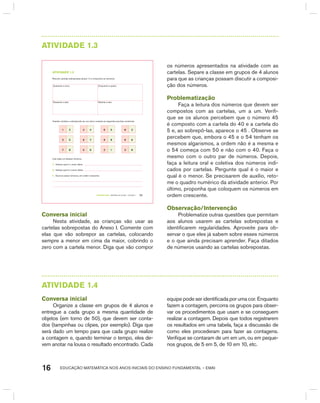 EDUCAÇÃO MATEMÁTICA NOS ANOS INICIAIS DO ENSINO FUNDAMENTAL – EMAI16
AtIVIdAdE 1.3
TERCEIRO anO – MATERIAL DO ALUNO – VOLUME 1 11
atiVidadE 1.3
Recorte cartelas sobrepostas (anexo 1) e componha os números:
Quarenta e cinco Cinquenta e quatro
Sessenta e sete Setenta e seis
Usando cartelas e sobrepondo-as, um aluno compôs as seguintes escritas numéricas:
1 2 4 4 6 5 8 3
3 5 8 7 9 9 6 6
7 8 5 6 2 1 3 8
Leia cada um desses números.
A. Indique qual é o maior deles.
B. Indique qual é o menor deles.
C. Escreva esses números, em ordem crescente:
Conversa inicial
Nesta atividade, as crianças vão usar as
cartelas sobrepostas do Anexo I. Comente com
elas que vão sobrepor as cartelas, colocando
sempre a menor em cima da maior, cobrindo o
zero com a cartela menor. Diga que vão compor
os números apresentados na atividade com as
cartelas. Separe a classe em grupos de 4 alunos
para que as crianças possam discutir a composi-
ção dos números.
Problematização
Faça a leitura dos números que devem ser
compostos com as cartelas, um a um. Verifi-
que se os alunos percebem que o número 45
é composto com a cartela do 40 e a cartela do
5 e, ao sobrepô-las, aparece o 45 . Observe se
percebem que, embora o 45 e o 54 tenham os
mesmos algarismos, a ordem não é a mesma e
o 54 começa com 50 e não com o 40. Faça o
mesmo com o outro par de números. Depois,
faça a leitura oral e coletiva dos números indi-
cados por cartelas. Pergunte qual é o maior e
qual é o menor. Se precisarem de auxílio, reto-
me o quadro numérico da atividade anterior. Por
último, proponha que coloquem os números em
ordem crescente.
Observação/Intervenção
Problematize outras questões que permitam
aos alunos usarem as cartelas sobrepostas e
identificarem regularidades. Aproveite para ob-
servar o que eles já sabem sobre esses números
e o que ainda precisam aprender. Faça ditados
de números usando as cartelas sobrepostas.
AtIVIdAdE 1.4
Conversa inicial
Organize a classe em grupos de 4 alunos e
entregue a cada grupo a mesma quantidade de
objetos (em torno de 50), que devem ser conta-
dos (tampinhas ou clipes, por exemplo). Diga que
será dado um tempo para que cada grupo realize
a contagem e, quando terminar o tempo, eles de-
vem anotar na lousa o resultado encontrado. Cada
equipe pode ser identificada por uma cor. Enquanto
fazem a contagem, percorra os grupos para obser-
var os procedimentos que usam e se conseguem
realizar a contagem. Depois que todos registrarem
os resultados em uma tabela, faça a discussão de
como eles procederam para fazer as contagens.
Verifique se contaram de um em um, ou em peque-
nos grupos, de 5 em 5, de 10 em 10, etc.
 