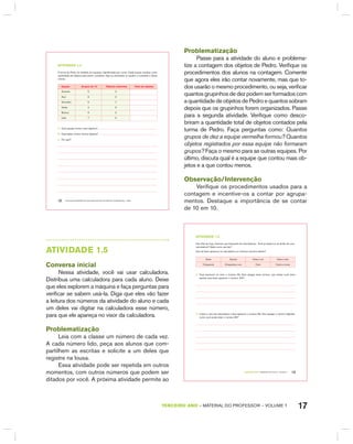 17TERCEIRO anO – MATERIAL DO PROFESSOR – VOLUME 1
EDUCAÇÃO MATEMÁTICA NOS ANOS INICIAIS DO ENSINO FUNDAMENTAL – EMAI12
atiVidadE 1.4
A turma de Pedro foi dividida em equipes, identificadas por cores. Cada equipe recebeu certa
quantidade de objetos para serem contados. Veja os resultados no quadro e complete a última
coluna.
Equipe Grupos de 10 Objetos restantes total de objetos
Amarelo 5 3
Azul 6 2
Vermelho 5 7
Verde 4 9
Branco 6 0
Lilás 7 5
A. Qual equipe contou mais objetos?
B. Qual delas contou menos objetos?
C. Por quê?
Problematização
Passe para a atividade do aluno e problema-
tize a contagem dos objetos de Pedro. Verifique os
procedimentos dos alunos na contagem. Comente
que agora eles irão contar novamente, mas que to-
dos usarão o mesmo procedimento, ou seja, verificar
quantos grupinhos de dez podem ser formados com
a quantidade de objetos de Pedro e quantos sobram
depois que os grupinhos forem organizados. Passe
para a segunda atividade. Verifique como desco-
briram a quantidade total de objetos contados pela
turma de Pedro. Faça perguntas como: Quantos
grupos de dez a equipe vermelha formou? Quantos
objetos registrados por essa equipe não formaram
grupos? Faça o mesmo para as outras equipes. Por
último, discuta qual é a equipe que contou mais ob-
jetos e a que contou menos.
Observação/Intervenção
Verifique os procedimentos usados para a
contagem e incentive-os a contar por agrupa-
mentos. Destaque a importância de se contar
de 10 em 10.
AtIVIdAdE 1.5
Conversa inicial
Nessa atividade, você vai usar calculadora.
Distribua uma calculadora para cada aluno. Deixe
que eles explorem a máquina e faça perguntas para
verificar se sabem usá-la. Diga que eles vão fazer
a leitura dos números da atividade do aluno e cada
um deles vai digitar na calculadora esse número,
para que ele apareça no visor da calculadora.
Problematização
Leia com a classe um número de cada vez.
A cada número lido, peça aos alunos que com-
partilhem as escritas e solicite a um deles que
registre na lousa.
Essa atividade pode ser repetida em outros
momentos, com outros números que podem ser
ditados por você. A próxima atividade permite ao
TERCEIRO anO – MATERIAL DO ALUNO – VOLUME 1 13
atiVidadE 1.5
Nos dias de hoje, fazemos uso frequente de calculadoras. Você já observou as teclas de uma
calculadora? Sabe como usá-las?
Que tal fazer aparecer na calculadora os números escritos abaixo?
Doze Quinze Vinte e um Vinte e oito
Cinquenta Cinquenta e um Cem Cento e nove
A. Faça aparecer no visor o número 99. Sem apagar esse número, que teclas você deve
apertar para fazer aparecer o número 100?
B. Limpe o visor da calculadora e faça aparecer o número 86. Sem apagar o número digitado,
como você pode obter o número 85?
 