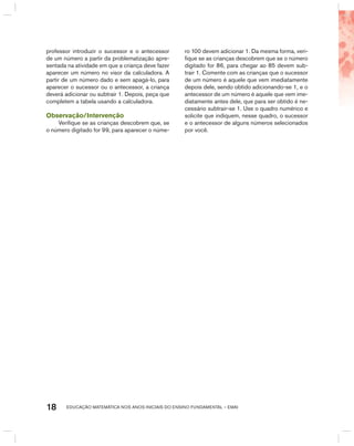 EDUCAÇÃO MATEMÁTICA NOS ANOS INICIAIS DO ENSINO FUNDAMENTAL – EMAI18
professor introduzir o sucessor e o antecessor
de um número a partir da problematização apre-
sentada na atividade em que a criança deve fazer
aparecer um número no visor da calculadora. A
partir de um número dado e sem apagá-lo, para
aparecer o sucessor ou o antecessor, a criança
deverá adicionar ou subtrair 1. Depois, peça que
completem a tabela usando a calculadora.
Observação/Intervenção
Verifique se as crianças descobrem que, se
o número digitado for 99, para aparecer o núme-
ro 100 devem adicionar 1. Da mesma forma, veri-
fique se as crianças descobrem que se o número
digitado for 86, para chegar ao 85 devem sub-
trair 1. Comente com as crianças que o sucessor
de um número é aquele que vem imediatamente
depois dele, sendo obtido adicionando-se 1, e o
antecessor de um número é aquele que vem ime-
diatamente antes dele, que para ser obtido é ne-
cessário subtrair-se 1. Use o quadro numérico e
solicite que indiquem, nesse quadro, o sucessor
e o antecessor de alguns números selecionados
por você.
 