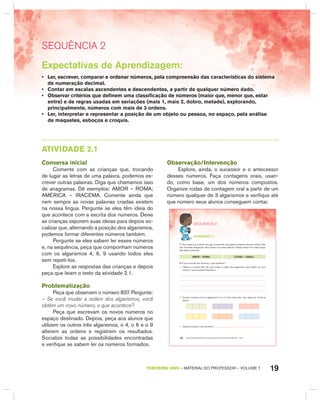 19TERCEIRO anO – MATERIAL DO PROFESSOR – VOLUME 1
SEquêNCIa 2
Expectativas de Aprendizagem:
• Ler, escrever, comparar e ordenar números, pela compreensão das características do sistema
de numeração decimal.
• Contar em escalas ascendentes e descendentes, a partir de qualquer número dado.
• Observar critérios que definem uma classificação de números (maior que, menor que, estar
entre) e de regras usadas em seriações (mais 1, mais 2, dobro, metade), explorando,
principalmente, números com mais de 3 ordens.
• Ler, interpretar e representar a posição de um objeto ou pessoa, no espaço, pela análise
de maquetes, esboços e croquis.
AtIVIdAdE 2.1
Conversa inicial
Comente com as crianças que, trocando
de lugar as letras de uma palavra, podemos es-
crever outras palavras. Diga que chamamos isso
de anagramas. Dê exemplos: AMOR – ROMA;
AMÉRICA – IRACEMA. Comente ainda que
nem sempre as novas palavras criadas existem
na nossa língua. Pergunte se eles têm ideia do
que acontece com a escrita dos números. Deixe
as crianças exporem suas ideias para depois so-
cializar que, alternando a posição dos algarismos,
podemos formar diferentes números também.
Pergunte se eles sabem ler esses números
e, na sequência, peça que componham números
com os algarismos 4, 6, 9 usando todos eles
sem repeti-los.
Explore as respostas das crianças e depois
peça que leiam o texto da atividade 2.1.
Problematização
Peça que observem o número 837. Pergunte:
– Se você mudar a ordem dos algarismos, você
obtém um novo número, o que acontece?
Peça que escrevam os novos números no
espaço destinado. Depois, peça aos alunos que
utilizem os outros três algarismos, o 4, o 6 e o 9
alterem as ordens e registrem os resultados.
Socialize todas as possibilidades encontradas
e verifique se sabem ler os números formados.
Observação/Intervenção
Explore, ainda, o sucessor e o antecessor
desses números. Faça contagens orais, usan-
do, como base, um dos números compostos.
Organize rodas de contagem oral a partir de um
número qualquer de 3 algarismos e verifique até
que número seus alunos conseguem contar.
EDUCAÇÃO MATEMÁTICA NOS ANOS INICIAIS DO ENSINO FUNDAMENTAL – EMAI14
SEQuÊNCIa 2
atiVidadE 2.1
1. Você sabia que trocando de lugar as letras de uma palavra, podemos escrever outras? Elas
são chamadas anagramas. Nem sempre as novas palavras criadas existem em nossa língua.
Veja alguns exemplos:
AMOR – ROMA LOUSA – OSAUL
2. E com a escrita dos números, o que acontece?
A. Observe o número 837. Se você mudar a ordem dos algarismos, você obtém um novo
número, o que acontece? Escreva-o.
B. Escreva números com os algarismos 4, 6 e 9. Use todos eles, sem repeti-los. Anote-os
abaixo:
C. Quantos números você escreveu?
 