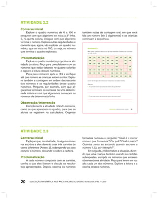 EDUCAÇÃO MATEMÁTICA NOS ANOS INICIAIS DO ENSINO FUNDAMENTAL – EMAI20
AtIVIdAdE 2.2
Conversa inicial
Explore o quadro numérico de 0 a 100 e
pergunte com que algarismo se inicia a 3ª linha.
E, na quinta coluna, indague com que algarismo
termina o número. Explore outras regularidades e
comente que, agora, vão explorar um quadro nu-
mérico que se inicia no 100, ou seja, no número
que termina o quadro explorado.
Problematização
Explore o quadro numérico proposto na ati-
vidade do aluno. Peça para completarem com os
números que estão faltando no quadro colorido
e explore a leitura desses números.
Peça para contarem após o 169 e verifique
até que número as crianças sabem contar. Explo-
re também a contagem em ordem decrescente
dos números e as regularidades desse quadro
numérico. Pergunte, por exemplo, com que al-
garismos terminam os números de uma determi-
nada coluna e com que algarismos começam os
números de determinada linha.
Observação/Intervenção
Complemente a atividade ditando números,
como os que aparecem no quadro, para que os
alunos os registrem na calculadora. Organize
também rodas de contagem oral, em que você
fala um número (de 3 algarismos) e as crianças
continuam a sequência.
TERCEIRO anO – MATERIAL DO ALUNO – VOLUME 1 15
atiVidadE 2.2
Neste quadro numérico há espaços que não foram preenchidos. Complete com os números
que estão faltando.
100 101 102 103 104 106 107 108 109
110 111 113 114 115 116 118 119
120 121 122 123 124 125 126 128
132 136 139
140 141 142 143 144 145 146 147 149
150 151 152 155 156 157 158
163 165 166 167 168 169
Leia em voz alta alguns dos números que você escreveu nos quadros amarelos.
Responda:
A. O que há em comum nas escritas dos números da segunda linha?
B. O que há em comum nas escritas dos números da terceira coluna?
AtIVIdAdE 2.3
Conversa inicial
Explique que, na atividade, há alguns núme-
ros escritos e eles deverão usar três cartelas de
cores diferentes (Anexo 2), sobrepondo-as para
compor o número, deixando-o sobre a carteira.
Problematização
A cada número composto com as cartelas,
confira o que eles fizeram e discuta os resulta-
dos apresentados. Depois, escreva os números
formados na lousa e pergunte: “Qual é o menor
número que formamos? Por quê? Qual o maior?
Quantos zeros eu escondo quando escrevo o
número 123, por exemplo?”.
Em seguida, problematize a situação, dizen-
do que uma criança, também usando as cartelas
sobrepostas, compôs os números que estavam
observando na atividade. Peça para lerem em voz
alta cada um dos números. Explore a leitura e a
escrita desses números.
 