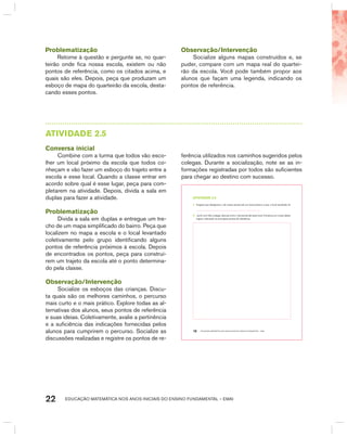 EDUCAÇÃO MATEMÁTICA NOS ANOS INICIAIS DO ENSINO FUNDAMENTAL – EMAI22
AtIVIdAdE 2.5
Conversa inicial
Combine com a turma que todos vão esco-
lher um local próximo da escola que todos co-
nheçam e vão fazer um esboço do trajeto entre a
escola e esse local. Quando a classe entrar em
acordo sobre qual é esse lugar, peça para com-
pletarem na atividade. Depois, divida a sala em
duplas para fazer a atividade.
Problematização
Divida a sala em duplas e entregue um tre-
cho de um mapa simplificado do bairro. Peça que
localizem no mapa a escola e o local levantado
coletivamente pelo grupo identificando alguns
pontos de referência próximos à escola. Depois
de encontrados os pontos, peça para construí-
rem um trajeto da escola até o ponto determina-
do pela classe.
Observação/Intervenção
Socialize os esboços das crianças. Discu-
ta quais são os melhores caminhos, o percurso
mais curto e o mais prático. Explore todas as al-
ternativas dos alunos, seus pontos de referência
e suas ideias. Coletivamente, avalie a pertinência
e a suficiência das indicações fornecidas pelos
alunos para cumprirem o percurso. Socialize as
discussões realizadas e registre os pontos de re-
ferência utilizados nos caminhos sugeridos pelos
colegas. Durante a socialização, note se as in-
formações registradas por todos são suficientes
para chegar ao destino com sucesso.
EDUCAÇÃO MATEMÁTICA NOS ANOS INICIAIS DO ENSINO FUNDAMENTAL – EMAI18
atiVidadE 2.5
A. Imagine que desejamos ir de nossa escola até um local próximo e que o local escolhido foi
.
B. .Junto com três colegas, discuta como ir da escola até esse local. Construa um croqui desse
trajeto, indicando os principais pontos de referência.
Problematização
Retorne à questão e pergunte se, no quar-
teirão onde fica nossa escola, existem ou não
pontos de referência, como os citados acima, e
quais são eles. Depois, peça que produzam um
esboço de mapa do quarteirão da escola, desta-
cando esses pontos.
Observação/Intervenção
Socialize alguns mapas construídos e, se
puder, compare com um mapa real do quartei-
rão da escola. Você pode também propor aos
alunos que façam uma legenda, indicando os
pontos de referência.
 