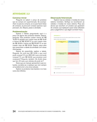 EDUCAÇÃO MATEMÁTICA NOS ANOS INICIAIS DO ENSINO FUNDAMENTAL – EMAI24
AtIVIdAdE 3.2
Conversa inicial
Pergunte se sabem o preço de produtos
que se compra em supermercado. Se acompa-
nham os pais às compras, se os pais fazem listas
de compras, se procuram comprar apenas o que
precisam, etc. Depois, passe à atividade.
Problematização
Explore o folheto perguntando qual é o
preço de alguns dos produtos listados. Depois,
pergunte: Que produtos custam menos de R$
10,00? E aqueles que custam mais de R$ 10,00
e menos de R$ 30,00? E os que custam mais
de R$ 30,00 e menos de R$ 50,00? E os que
custam mais de R$ 50,00. Depois, peça para
que preencham a tabela da atividade com essas
informações.
Depois de preenchida, explore a tabela.
Pergunte: Se você tiver R$ 10,00, o que você
pode comprar? E com R$ 5,00 o que você pode
comprar? E com R$ 50,00, que produtos você
compraria? Pergunte, também: Se André disse
que tem 20 reais, que cédulas ele pode ter?
Deixe que as crianças apresentem suas so-
luções; socialize-as e explique que nem sempre
um problema tem uma única solução.
Explore os produtos mais baratos e os mais
caros dos folhetos.
Observação/Intervenção
Explore mais as cédulas e moedas do nosso
sistema monetário. Verifique se reconhecem as
cédulas e moedas do nosso sistema. Peça aos
alunos que escoham um produto que gostariam
de comprar, que expliquem quais notas utilizariam
para o pagamento e que digam se teriam troco.
EDUCAÇÃO MATEMÁTICA NOS ANOS INICIAIS DO ENSINO FUNDAMENTAL – EMAI20
atiVidadE 3.2
Os supermercados, para anunciar seus produtos, distribuem folhetos com preços e ofertas.
Analise um folheto e faça uma relação de:
Produtos que custam até
10 reais.
Mercadorias que custam entre
10 e 30 reais.
Mercadorias que custam entre
30 e 50 reais.
Mercadorias que custam mais
que 50 reais.
A. Qual o produto mais barato do folheto?
B. E qual o mais caro?
 