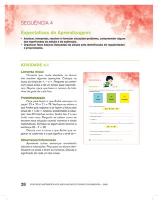 EDUCAÇÃO MATEMÁTICA NOS ANOS INICIAIS DO ENSINO FUNDAMENTAL – EMAI28
SEquêNCIa 4
AtIVIdAdE 4.1
Conversa inicial
Comente que, nesta atividade, os alunos
irão resolver algumas operações. Coloque na
lousa os sinais de +, – e =. Pergunte se conhe-
cem esses sinais e dê um tempo para responde-
rem. Depois, peça que leiam o número de boli-
nhas de gude de cada lata.
Problematização
Peça para lerem o que André escreveu no
papel: 23 + 35 + 21 = 79. Verifique se sabem o
que André quis registrar e se fazem a leitura dos
sinais de + e de =. Depois, problematize a situa-
ção: das 35 bolinhas verdes, André deu 7 a seu
irmão mais novo. Pergunte se sabem como se
escreve essa situação usando números e sinais
matemáticos. Verifique se algum aluno escreve a
sentença 35 - 7 = 28
Discuta com a turma o que André quis re-
gistrar na caderneta e o que significa o sinal de –.
Observação/Intervenção
Apresente outras sentenças envolvendo
adições e subtrações. Peça para os alunos iden-
tificarem os sinais e lerem os números. Discuta o
significado de cada um dos sinais.
EDUCAÇÃO MATEMÁTICA NOS ANOS INICIAIS DO ENSINO FUNDAMENTAL – EMAI24
atiVidadE 4.1
1. André colocou sua coleção de bolinhas de gude em três latas, anotando em etiquetas as
quantidades e as cores.
23
Azuis
35
Verdes
21
Amarelas
2. Em um papel, André escreveu:
23 + 35 + 21 = 79
A. O que André quis registrar?
B. Como você lê o sinal + ?
C. E o sinal = ?
3. Das 35 bolinhas verdes, André deu 7 a seu irmão mais novo. Ele escreveu em sua caderneta:
35 − 7 = 28
A. O que André quis registrar na caderneta?
B. Como você lê o sinal − ?
SEQuÊNCIa 4
Expectativas de Aprendizagem:
• Analisar, interpretar, resolver e formular situações-problema, compreender alguns
dos significados da adição e da subtração.
• Organizar fatos básicos (tabuadas) da adição pela identificação de regularidades
e propriedades.
 