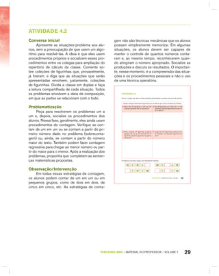 29TERCEIRO anO – MATERIAL DO PROFESSOR – VOLUME 1
AtIVIdAdE 4.2
Conversa inicial
Apresente as situações-problema aos alu-
nos, sem a preocupação de que usem um algo-
ritmo para resolvê-las. A ideia é que eles usem
procedimentos próprios e socializem esses pro-
cedimentos entre os colegas para ampliação do
repertório de cálculo da classe. Comente so-
bre coleções de figurinhas que, provavelmente,
já fizeram, e diga que as situações que serão
apresentadas envolvem, justamente, coleções
de figurinhas. Divida a classe em duplas e faça
a leitura compartilhada de cada situação. Todos
os problemas envolvem a ideia de composição,
em que as partes se relacionam com o todo.
Problematização
Peça para resolverem os problemas um a
um e, depois, socialize os procedimentos dos
alunos. Nessa fase, geralmente, eles ainda usam
procedimentos de contagem. Verifique se con-
tam de um em um ou se contam a partir do pri-
meiro número dado no problema (sobreconta-
gem) ou, ainda, se contam a partir do número
maior do texto. Também podem fazer contagem
regressiva para chegar ao menor número ou par-
tir do maior para o menor. Após a realização dos
problemas, proponha que completem as senten-
ças matemáticas propostas.
Observação/Intervenção
Em todas essas estratégias de contagem,
os alunos podem contar de um em um ou em
pequenos grupos, como de dois em dois, de
cinco em cinco, etc. As estratégias de conta-
gem não são técnicas mecânicas que os alunos
possam simplesmente memorizar. Em algumas
situações, os alunos devem ser capazes de
manter o controle de quantos números conta-
ram e, ao mesmo tempo, reconhecerem quan-
do atingiram o número apropriado. Socialize as
produções e discuta os resultados. O importan-
te, nesse momento, é a compreensão das situa-
ções e os procedimentos pessoais e não o uso
de uma técnica operatória.
TERCEIRO anO – MATERIAL DO ALUNO – VOLUME 1 25
atiVidadE 4.2
Com um colega, leia cada uma das situações apresentadas e escolha uma forma de resolver.
Quatro amigos colecionam figurinhas de um álbum que conta a história do futebol.
A. Paulo tem 32 figurinhas e Júlio tem 56.
Quantas figurinhas têm os dois juntos?
B. Das 65 figurinhas que Celso tem, 11 são
repetidas. Quantas figurinhas ele pode co-
lar no álbum?
C. Sílvio comprou 45 figurinhas e ganhou
algumas de sua tia. No total ele tem 67
figurinhas. Quantas figurinhas ele ganhou
de sua tia?
D. Jorge colou 27 figurinhas no álbum e ain-
da restaram 12. Quantas figurinhas ele
tem?
Complete as escritas a seguir, que representam adições:
12 + 15 = 23 + = 37
+ 13 = 26 + = 22
 