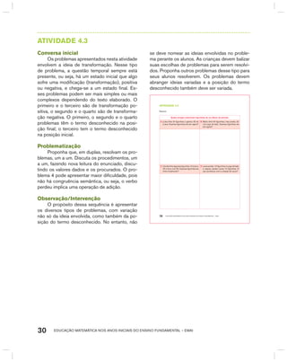 EDUCAÇÃO MATEMÁTICA NOS ANOS INICIAIS DO ENSINO FUNDAMENTAL – EMAI30
AtIVIdAdE 4.3
Conversa inicial
Os problemas apresentados nesta atividade
envolvem a ideia de transformação. Nesse tipo
de problema, a questão temporal sempre está
presente, ou seja, há um estado inicial que algo
sofre uma modificação (transformação), positiva
ou negativa, e chega-se a um estado final. Es-
ses problemas podem ser mais simples ou mais
complexos dependendo do texto elaborado. O
primeiro e o terceiro são de transformação po-
sitiva, o segundo e o quarto são de transforma-
ção negativa. O primeiro, o segundo e o quarto
problemas têm o termo desconhecido na posi-
ção final; o terceiro tem o termo desconhecido
na posição inicial.
Problematização
Proponha que, em duplas, resolvam os pro-
blemas, um a um. Discuta os procedimentos, um
a um, fazendo nova leitura do enunciado, discu-
tindo os valores dados e os procurados. O pro-
blema 4 pode apresentar maior dificuldade, pois
não há congruência semântica, ou seja, o verbo
perdeu implica uma operação de adição.
Observação/Intervenção
O propósito dessa sequência é apresentar
os diversos tipos de problemas, com variação
não só da ideia envolvida, como também da po-
sição do termo desconhecido. No entanto, não
se deve nomear as ideias envolvidas no proble-
ma perante os alunos. As crianças devem balizar
suas escolhas de problemas para serem resolvi-
dos. Proponha outros problemas desse tipo para
seus alunos resolverem. Os problemas devem
abranger ideias variadas e a posição do termo
desconhecido também deve ser variada.
EDUCAÇÃO MATEMÁTICA NOS ANOS INICIAIS DO ENSINO FUNDAMENTAL – EMAI26
atiVidadE 4.3
Resolva:
Quatro amigas colecionam figurinhas de um álbum de animais.
A. Luísa tinha 24 figurinhas e ganhou 32 de
Luana. Quantas figurinhas ela tem agora?
B. Marta tinha 54 figurinhas, mas perdeu 22
num jogo de bafo. Quantas figurinhas ela
tem agora?
C. Cecília tinha algumas figurinhas. Comprou
25 e ficou com 56. Quantas figurinhas ela
tinha inicialmente?
D. Laura perdeu 12 figurinhas no jogo de bafo
e, depois, perdeu outras 15 figurinhas. O
que aconteceu com a coleção de Laura?
 