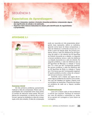 33TERCEIRO anO – MATERIAL DO PROFESSOR – VOLUME 1
SEquêNCIa 5
Expectativas de Aprendizagem:
• Analisar, interpretar, resolver e formular situações-problema; compreender alguns
dos significados da adição e da subtração.
• Organizar fatos básicos (tabuadas) da adição pela identificação de regularidades
e propriedades.
AtIVIdAdE 5.1
29TERCEIRO anO – MATERIAL DO ALUNO – VOLUME 1
atiVidadE 5.1
Leila e seus colegas colecionam figurinhas.
A. Leila tem 34 figurinhas e Carlos tem 44.
Quem tem mais figurinhas? Quantas a
mais?
B. Marcela tem 24 figurinhas e Lucas tem
12 a mais que ela. Quantas figurinhas
tem Lucas?
C. Sofia tem 45 figurinhas e Joana tem 13
a menos que ela. Quantas figurinhas tem
Joana?
D. Pedro juntou 16 figurinhas de países da
África, 12 da América e 18 da Europa.
Quantas figurinhas Pedro juntou?
SEQuÊNCIa 5
Conversa inicial
Os três primeiros problemas apresentados
implicam a ideia de comparação. Nesse caso, as
quantidades são comparadas entre duas partes,
no sentido de relacionar essas partes. Nos pro-
blemas de comparação, os valores não se trans-
formam; apenas se estabelece a ideia de compa-
ração entre dois estados. A ideia de comparação
pode ser resumida em três proposições abran-
gendo duas operações, aditiva ou subtrativa,
gerando outros tipos de ideias comparativas: o
valor de referência é conhecido e busca-se o re-
ferido a partir da relação dada. No primeiro pro-
blema, temos o valor de referência (as 34 figuri-
nhas de Leila) e o do referido (as 44 figurinhas
de Carlos), buscando-se a relação; no segundo
e terceiro problema, temos o valor de referência
e a relação, buscando-se o valor do referido. No
segundo problema, o valor de referência são as
24 figurinhas de Marcela e a relação é “Lucas
tem 12 a mais que ela” (comparação positiva).
No terceiro problema, o valor de referência são
as 45 figurinhas de Sofia e a relação é “Joana
tem 13 a menos que ela” (comparação negativa).
O quarto problema envolve a ideia de composi-
ção em que se busca o termo final.
Comente, com a classe, que agora vão re-
solver alguns problemas da maneira como soube-
rem, que vão trabalhar em duplas e depois você
vai socializar as resoluções. Proponha que façam
um problema de cada vez e, depois, socialize
cada um.
Problematização
Leia com a classe cada um dos problemas
e solicite que resolvam. Verifique se resolvem
por meio de adições e subtrações ou, ainda,
se se apoiam em contagens e como fazem as
contagens.
 