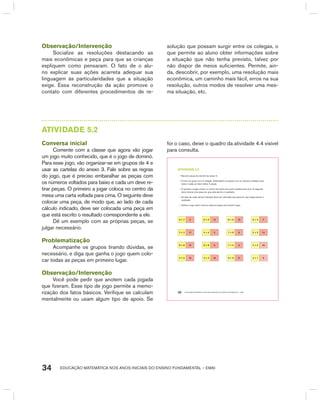 EDUCAÇÃO MATEMÁTICA NOS ANOS INICIAIS DO ENSINO FUNDAMENTAL – EMAI34
Observação/Intervenção
Socialize as resoluções destacando as
mais econômicas e peça para que as crianças
expliquem como pensaram. O fato de o alu-
no explicar suas ações acarreta adequar sua
linguagem às particularidades que a situação
exige. Essa reconstrução da ação promove o
contato com diferentes procedimentos de re-
solução que possam surgir entre os colegas, o
que permite ao aluno obter informações sobre
a situação que não tenha previsto, talvez por
não dispor de meios suficientes. Permite, ain-
da, descobrir, por exemplo, uma resolução mais
econômica, um caminho mais fácil, erros na sua
resolução, outros modos de resolver uma mes-
ma situação, etc.
AtIVIdAdE 5.2
Conversa inicial
Comente com a classe que agora vão jogar
um jogo muito conhecido, que é o jogo de dominó.
Para esse jogo, vão organizar-se em grupos de 4 e
usar as cartelas do anexo 3. Fale sobre as regras
do jogo, que é preciso embaralhar as peças com
os números voltados para baixo e cada um deve re-
tirar peças. O primeiro a jogar coloca no centro da
mesa uma carta voltada para cima. O seguinte deve
colocar uma peça, de modo que, ao lado de cada
cálculo indicado, deve ser colocada uma peça em
que está escrito o resultado correspondente a ele.
Dê um exemplo com as próprias peças, se
julgar necessário.
Problematização
Acompanhe os grupos tirando dúvidas, se
necessário, e diga que ganha o jogo quem colo-
car todas as peças em primeiro lugar.
Observação/Intervenção
Você pode pedir que anotem cada jogada
que fizeram. Esse tipo de jogo permite a memo-
rização dos fatos básicos. Verifique se calculam
mentalmente ou usam algum tipo de apoio. Se
for o caso, deixe o quadro da atividade 4.4 visível
para consulta.
EDUCAÇÃO MATEMÁTICA NOS ANOS INICIAIS DO ENSINO FUNDAMENTAL – EMAI30
atiVidadE 5.2
• Recorte peças de dominó do anexo 3.
• Forme um grupo com 3 colegas. Embaralhem as peças com os números voltados para
baixo e cada um deve retirar 4 peças.
• O primeiro a jogar coloca no centro da mesa uma carta voltada para cima. O seguinte
deve colocar uma peça em que está escrito o resultado.
• Ao lado de cada cálculo indicado deve ser colocada uma peça em que esteja escrito o
resultado.
• Ganha o jogo quem colocar todas as peças em primeiro lugar.
6 + 7 3 6 + 5 12 8 + 6 13 6 + 4 7
2 + 2 11 4 + 4 4 7 + 8 8 2 + 3 14
8 + 8 15 9 + 8 9 7 + 5 5 4 + 2 18
4 + 5 10 4 + 3 16 9 + 9 17 2 + 1 6
 
