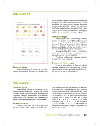 35TERCEIRO anO – MATERIAL DO PROFESSOR – VOLUME 1
AtIVIdAdE 5.3
TERCEIRO anO – MATERIAL DO ALUNO – VOLUME 1 31
atiVidadE 5.3
1. Complete os espaços das cartelas abaixo com os números ou com adições:
5+9 6+6 9+9 6 9
11 10 4+3 1+0 7
7+8 8+9 7+7 13 17
2. Pinte da mesma cor cartelas que apresentam o mesmo resultado das adições. Qual o maior
resultado encontrado?
8 + 7 + 1 9 + 7 + 2 7 + 7 + 3
6 + 6 + 4 6 + 8 + 2 6 + 7 + 3
9 + 5 + 2 9 + 9 + 1 8 + 8 + 2
5 + 7 + 4 3 + 3 + 9 4 + 4 + 5
Conversa inicial
Essa atividade permite também a memoriza-
ção dos fatos básicos. Comente com a classe que,
nesta atividade, o jogo do dominó está desenhado e
que precisam completar as cartelas vazias, ou com
resultados das operações ou com as operações
que geraram o resultado. Comente que, depois de
fazer esse completamento, eles terão outras carte-
las para realizar o cálculo mentalmente, pintando as
cartelas que apresentem o mesmo resultado.
Problematização
Verifique como estão completando o dominó
e interceda quando houver dificuldades. Depois,
passe à segunda atividade. Uma possibilidade é
calcular o resultado da primeira cartela e depois
buscar qual(is) a(s) outra(s) que tenham o mes-
mo resultado, pintando-as da mesma cor.
Outra possibilidade é anotar o resultado de
cada cartela para não esquecer e, depois, pintar
as que tenham o mesmo resultado.
Por último, problematize, para que apontem
o maior e o menor resultado.
Observação/Intervenção
Incentive seus alunos a fazerem cálculo
mental e a explicarem como pensaram. Faça ou-
tras atividades orais, explorando o cálculo men-
tal, usando ou não os fatos básicos.
AtIVIdAdE 5.4
Conversa inicial
Essa atividade envolve cálculo mental com nú-
merosdaordemdasdezenas.Comentecomaturma
que vão calcular mentalmente, mas, se precisarem
de papel e lápis para anotar algum cálculo interme-
diário, podem usar. Estabeleça que o primeiro que
souber o resultado levante a mão para responder.
Problematização
Anuncie os cálculos um a um. Espere que
alguém levante a mão e peça para dar o resul-
tado, explicando como fez esse cálculo. Pergun-
te, em seguida, quem pensou de outra maneira,
pedindo para descrever como pensou. há várias
possibilidades de resolução de um cálculo men-
tal. No exemplo, 22 + 9, o aluno pode fazer men-
talmente 20 + (2 + 9) = 20 + 11 = 31, ou então
fazer 21 + (1 + 9) = 21 + 10 = 31 ou, ainda,
fazer (22 + 8) + 1 = 30 + 1 = 31 ou, então,
(22 + 10) – 1= 32 – 1 = 31. Explore as vá-
rias possibilidades para ampliar o repertório de
cálculo dos alunos.
 