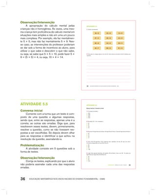 EDUCAÇÃO MATEMÁTICA NOS ANOS INICIAIS DO ENSINO FUNDAMENTAL – EMAI36
Observação/Intervenção
A apropriação do cálculo mental pelas
crianças não é homogênea. Às vezes, uma mes-
ma criança tem proficiência de cálculo mental em
situações mais simples e não em uma um pouco
mais complexa. Por exemplo, ela faz mentalmen-
te 5 + 5, mas não faz mentalmente 5 + 9. Nes-
se caso, as intervenções do professor poderiam
se dar sob a forma de incentivos ao aluno, para
utilizar o que sabe e descobrir o que não sabe,
ou seja, se sabe que 5 + 5 = 10, pode fazer 5 +
9 = (5 + 5) + 4, ou seja, 10 + 4 = 14.
EDUCAÇÃO MATEMÁTICA NOS ANOS INICIAIS DO ENSINO FUNDAMENTAL – EMAI32
atiVidadE 5.4
1. Calcule mentalmente:
18 + 5 22 + 9 12 + 8
27 + 4 35 + 9 44 + 6
36 + 6 44 + 9 35 + 5
45 + 7 65 + 9 91 + 9
2. Peça para um colega explicar como ele fez. Você calculou da mesma forma? Justifique sua
resposta.
TERCEIRO anO – MATERIAL DO ALUNO – VOLUME 1 33
atiVidadE 5.5
Marque apenas a resposta correta:
1. O sucessor de 459 é:
A. 450
B. 458
C. 460
D. 442
2. Na adição 23 + 44 o resultado é:
A. 57
B. 67
C. 75
D. 76
3. Paula tem 34 figurinhas de animais e 43 figurinhas de flores. O total de figurinhas de Paula é:
A. 67
B. 73
C. 75
D. 77
4. Vitor tinha 80 figurinhas. Como algumas eram repetidas, ele deu 25 para seu primo.
O número de figurinhas com que Vitor ficou foi:
A. 55
B. 65
C. 75
D. 125
5. Jorge tinha algumas figurinhas. Ele ganhou 35 de André e ficou com 69. O número de
figurinhas que Jorge tinha inicialmente era:
A. 24
B. 34
C. 44
D. 104
AtIVIdAdE 5.5
Conversa inicial
Comente com a turma que um teste é com-
posto de uma questão e algumas respostas,
sendo que, entre as respostas, apenas uma é a
correta; as outras são erradas. Diga que, para
resolverem esses testes, devem, primeiramente,
resolver a questão, como se não tivessem res-
postas a ser escolhidas. Só depois devem olhar
para as respostas e identificar a que achou na
resolução da questão, assinalando-a.
Problematização
A atividade consiste em 5 questões sob a
forma de testes.
Observação/Intervenção
Corrija os testes, explicando por que o aluno
não poderia assinalar cada uma das respostas
erradas.
 
