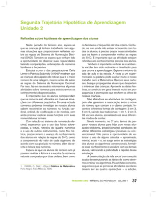37TERCEIRO anO – MATERIAL DO PROFESSOR – VOLUME 1
Segunda Trajetória Hipotética de Aprendizagem
Unidade 2
Reflexões sobre hipóteses de aprendizagem dos alunos
Neste período do terceiro ano, espera-se
que as crianças já tenham trabalhado com algu-
mas situações que proporcionam reflexões so-
bre as regras do Sistema de Numeração Deci-
mal (SND). Também se espera que tenham tido
a oportunidade de observar suas regularidades
fazendo comparações, ordenações de números
familiares e frequentes.
Estudos como o das pesquisadoras Delia
Lerner e Patrícia Sadovsky (1996)1
mostram que
as crianças são capazes de indicar qual é o maior
número de uma listagem, mesmo antes de saber
as regras do Sistema de Numeração Decimal.
Por isso, faz-se necessário retomarmos algumas
atividades sobre números para estruturarmos os
conhecimentos diagnosticados.
É importante que os alunos compreendam
que os números são utilizados em diversas situa-
ções com diferentes propósitos. Em uma roda de
conversa podemos investigar se nossos alunos
sabem reconhecer os números na função car-
dinal, ordinal, de codificação e de medida, sem
ainda precisar explicar essas funções com suas
nomenclaturas formais.
Com relação ao sistema de numeração de-
cimal, esperamos que o uso das fichas sobre-
postas, a leitura rotineira do quadro numérico
e o uso de outros instrumentos, como fita mé-
trica, proporcionem o avanço do conhecimento
dos alunos em relação às regras do SND, como
a compreensão do valor de cada algarismo de
acordo com sua posição no número, além da es-
crita e leitura dos números.
Espera-se que os alunos do terceiro ano já
possam realizar a leitura e a escrita de números
naturais compostos por duas ordens, bem como
1 PaRRa, C.; SaIZ, I. (orgs.). Didática da Matemática.
Porto alegre: artes Médicas, 1996.
os familiares e frequentes de três ordens. Contu-
do, se isso ainda não estiver ocorrendo com to-
dos os alunos, é preciso propor novas atividades
que os levem a compreender melhor as regras
do SND. É importante que as atividade estejam
referidas aos conhecimentos prévios dos alunos.
Também é importante verificar se o ambien-
te escolar tem sido motivador e desafiador para
que ocorra a aprendizagem. Explore o entorno da
sala de aula e da escola. A visita a um super-
mercado ou padaria pode auxiliar muito o nosso
trabalho com a Matemática. Renove seus carta-
zes, busque propagandas atuais que despertem
o interesse das crianças. Aproveite as datas fes-
tivas, o comércio em geral investe muito em pro-
pagandas e promoções que enchem os olhos de
nossas crianças.
Não abandone as atividades de contagem,
pois elas garantem a associação entre o nome
do número que contam e o objeto contado. In-
centive diferentes formas de contagem: 3 em 3,
6 em 6, saindo das tradicionais 1 em 1, 2 em 2.
Dê voz aos alunos, socializando os seus diferen-
tes modos de contar.
Neste momento, no 3º ano, temos de pre-
parar nossos alunos para lidar com novas situ-
ações-problema, proporcionando condições de
utilizar diferentes estratégias (pessoais ou con-
vencionais). Não perca a oportunidade de va-
lorizar o uso de alguns cálculos – aproximado,
mental, exato – e, se surgir entre as estratégias
dos alunos os algoritmos convencionais, formali-
ze esse conhecimento e socialize com os demais
alunos, valorizando a praticidade e rapidez dessa
estratégia.
A desvinculação da vida social com a escola
acaba desestruturando as ideias de como deve-
mos ensinar os algoritmos. há um falso conceito,
segundo o qual as primeiras atividades escolares
devem ser as quatro operações – a adição,
 