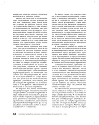 EDUCAÇÃO MATEMÁTICA NOS ANOS INICIAIS DO ENSINO FUNDAMENTAL – EMAI38
seguida pela subtração, para mais tarde ensinar
a multiplicação e, finalmente, a divisão.
Quando isso não acontece, uma ansiedade
rodeia os professores, os quais acreditam que
sem esse conhecimento prévio nossos alunos
são incapazes de solucionar qualquer situa-
ção proposta a eles. Portanto, o ideal é investir
no desenvolvimento de habilidades nas quais
os alunos priorizem o uso do raciocínio lógico,
aprendendo a lidar com eficiência com os recur-
sos disponíveis. Isso possibilita pensar em boas
soluções diante de situações novas que possam
aparecer no seu dia a dia e no contexto escolar.
Não basta saber as técnicas operacionais isola-
damente, pois é preciso saber quando e como
utilizá-las com eficiência e praticidade.
Uma boa aula de Matemática deve incen-
tivar a participação dos alunos na busca de no-
vas maneiras de solucionar problemas. Propo-
nha situações desafiadoras de forma dinâmica
e motivadora – assim você não vai tirar o “sa-
bor da descoberta” do aluno. Oriente, estimule,
questione, mas não dê pronto o que ele poderá
descobrir por si. Selecione bons problemas para
sua turma, por exemplo, aqueles que suscitem a
curiosidade e desencadeiem nos alunos o es-
pírito pesquisador, tirando-os do comodismo,
levando-os a tomar decisões rápidas e precisas.
A Teoria dos Campos Conceituais de gerard
Vergnaud pode ajudar o seu trabalho com a es-
colha de boas situações-problema. Ao selecio-
nar as situações-problema do Campo Aditivo,
você deve prever que elas envolvam diferentes
significados (acrescentar, juntar, comparar, tirar)
das operações. Os significados são as maneiras
como os alunos pensam – são raciocínios que
desenvolvem ao solucionar um problema.
Na Sequência 4 da primeira Trajetória hipo-
tética de Aprendizagem, nossos alunos resolveram
situações-problema envolvendo os significados da
adição e da subtração. Nessa sequência, propuse-
mos um trabalho cooperativo, que possibilita trocar
ideias, aprender a ouvir e entender o outro, expor e
argumentar seus procedimentos, saber selecionar
e optar pela melhor estratégia, mesmo que não seja
a sua. Esses comportamentos auxiliam os alunos a
se apropriarem de novos saberes.
Ao lado do trabalho com situações-proble-
ma, os alunos devem ser incentivados a desen-
volver o pensamento geométrico. Acredita-se
que ele é construído no primeiro contato, de
maneira natural. Aproveitando a própria vivên-
cia das crianças, que diariamente interagem no
espaço em que estão inseridas, movimentam e
manipulam os objetos que as cercam, esse es-
paço percebido pelas crianças é que permite
uma construção do espaço representativo. As-
sim, na continuidade das atividades desenvolvi-
das na atividade 5, da Sequência 2 (elaboração
de um esboço de mapa do bairro da escola), os
alunos têm a possibilidade de ampliar seus co-
nhecimentos em relação às formas, à localização
de objetos e pessoas no espaço.
A intervenção do professor do terceiro ano
baseia-se em proporcionar aos alunos situações
de aprendizagem nas quais eles avancem no co-
nhecimento do espaço perceptivo para o repre-
sentativo. Além de ler e interpretar a movimenta-
ção de objetos e pessoas no espaço, tornar-se-ão
capazes de analisar essas situações em mapas,
maquetes e esboços que demonstrem traçados
de caminhos realizados no espaço representativo.
O trabalho com números, operações e re-
solução de problemas relaciona-se com os con-
ceitos do tema “grandezas e Medidas”, em que
os alunos aprendem a estabelecer comparações
e realizam medições entre diferentes grandezas.
Os alunos do 3º ano já trabalharam com situa-
ções-problema envolvendo o sistema monetário.
Agora, ofereceremos a eles atividades para que
possam organizar seus conhecimentos na reso-
lução de problemas do cotidiano relacionados
com as unidades de tempo – dia, semana, mês,
bimestre, semestre e ano.
No cotidiano escolar, é necessário propor si-
tuações para que as crianças troquem ideias so-
bre seus problemas em relação às questões do
tempo (unidades de medida). A socialização das
diferentes situações envolvendo o tema discutido
deve gerar aprendizagem para a tomada de de-
cisões, tais como, por exemplo, organizar melhor
suas vidas em relação às atividades sociais que
necessitam de um cronograma. Ademais, propor-
ciona que as crianças aprendam a usar alguns
 